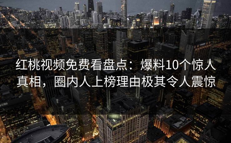 红桃视频免费看盘点:爆料10个惊人真相,圈内人上榜理由极其令人震惊 红桃视频免费看盘点:爆料10个惊人真相,圈内人上榜理由极其令人震惊