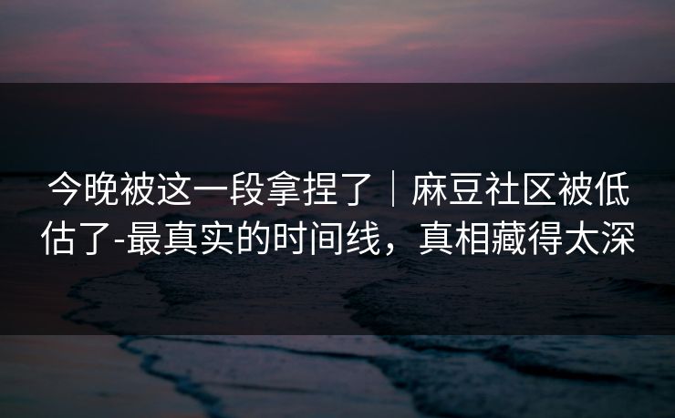 今晚被这一段拿捏了｜麻豆社区被低估了-最真实的时间线，真相藏得太深