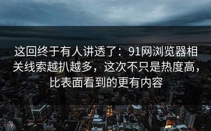 这回终于有人讲透了：91网浏览器相关线索越扒越多，这次不只是热度高，比表面看到的更有内容