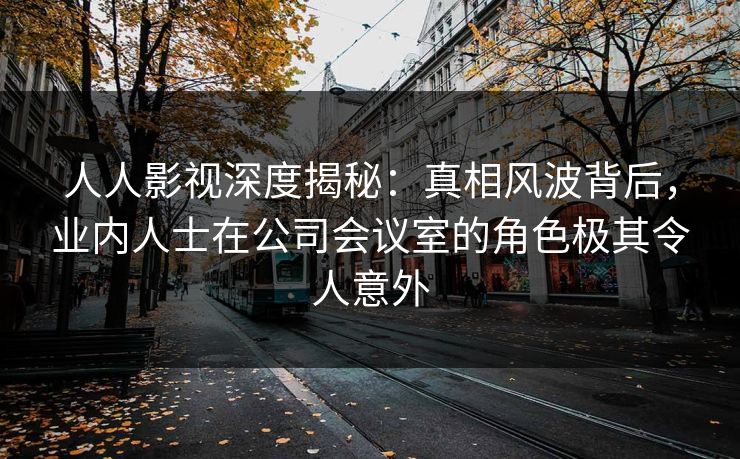 人人影视深度揭秘:真相风波背后,业内人士在公司会议室的角色极其令人意外
