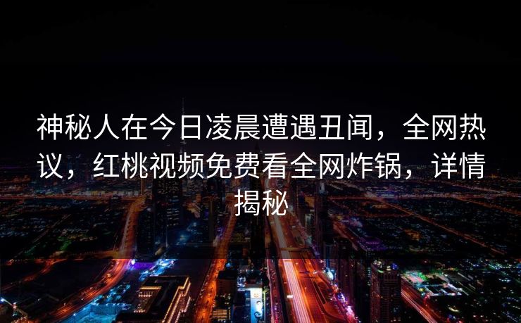 神秘人在今日凌晨遭遇丑闻，全网热议，红桃视频免费看全网炸锅，详情揭秘