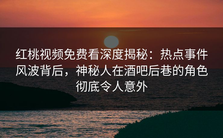 红桃视频免费看深度揭秘：热点事件风波背后，神秘人在酒吧后巷的角色彻底令人意外