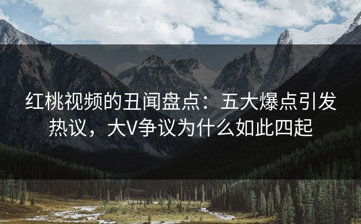 红桃视频的丑闻盘点：五大爆点引发热议，大V争议为什么如此四起