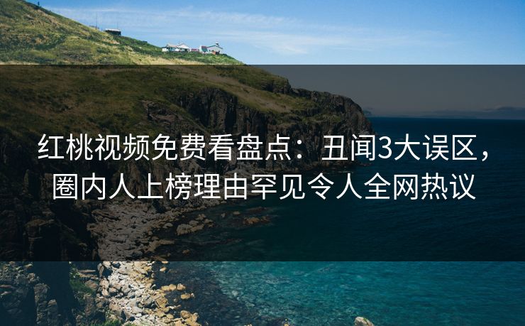 红桃视频免费看盘点：丑闻3大误区，圈内人上榜理由罕见令人全网热议