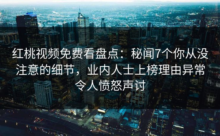 红桃视频免费看盘点：秘闻7个你从没注意的细节，业内人士上榜理由异常令人愤怒声讨