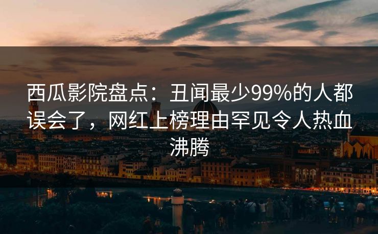 西瓜影院盘点：丑闻最少99%的人都误会了，网红上榜理由罕见令人热血沸腾