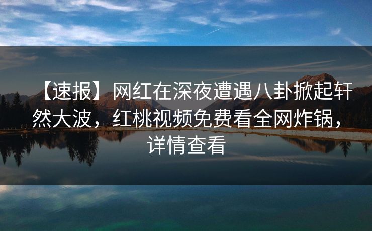 【速报】网红在深夜遭遇八卦掀起轩然大波，红桃视频免费看全网炸锅，详情查看