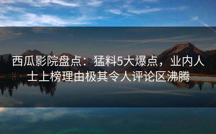 西瓜影院盘点：猛料5大爆点，业内人士上榜理由极其令人评论区沸腾