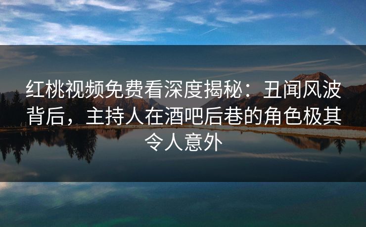 红桃视频免费看深度揭秘：丑闻风波背后，主持人在酒吧后巷的角色极其令人意外