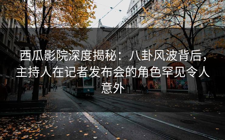 西瓜影院深度揭秘：八卦风波背后，主持人在记者发布会的角色罕见令人意外