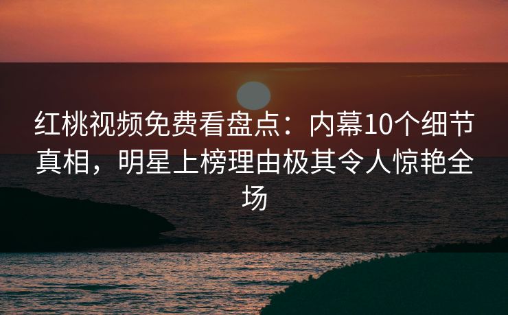 红桃视频免费看盘点：内幕10个细节真相，明星上榜理由极其令人惊艳全场