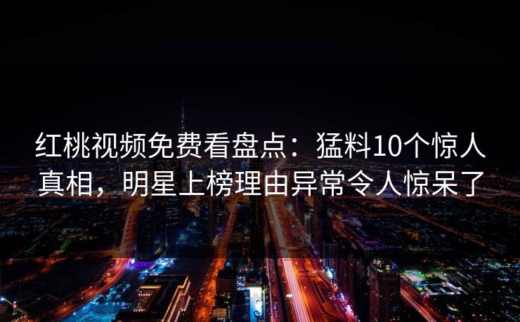 红桃视频免费看盘点：猛料10个惊人真相，明星上榜理由异常令人惊呆了