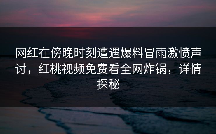 网红在傍晚时刻遭遇爆料冒雨激愤声讨，红桃视频免费看全网炸锅，详情探秘
