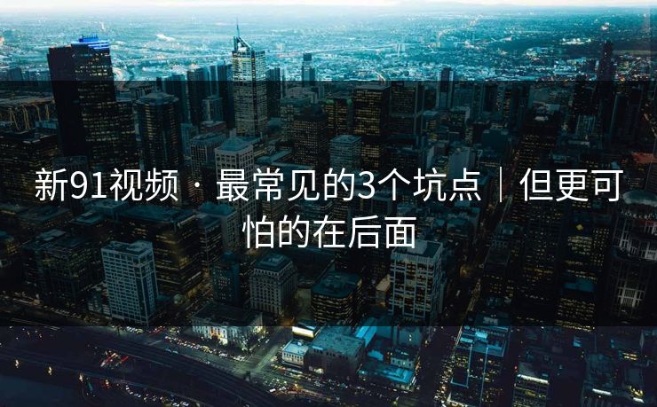 新91视频 · 最常见的3个坑点｜但更可怕的在后面