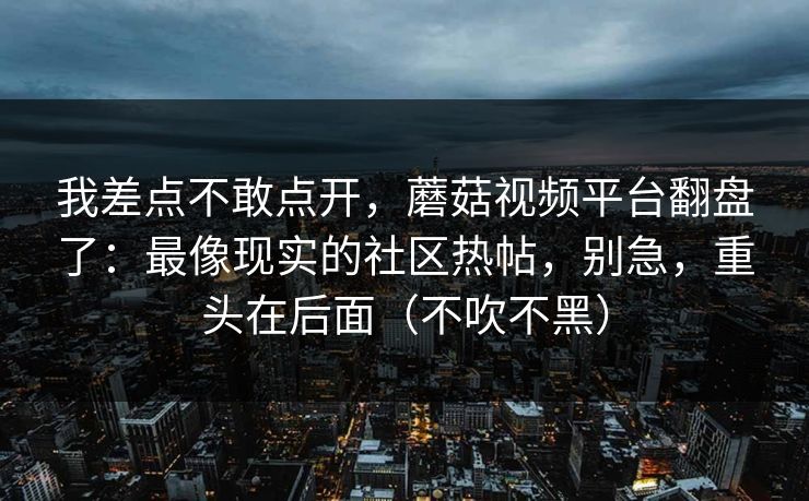 我差点不敢点开，蘑菇视频平台翻盘了：最像现实的社区热帖，别急，重头在后面（不吹不黑）