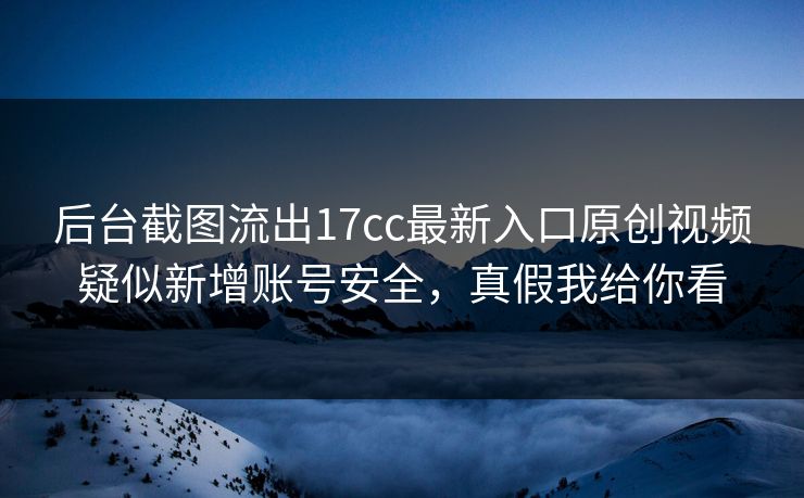 后台截图流出17cc最新入口原创视频疑似新增账号安全，真假我给你看