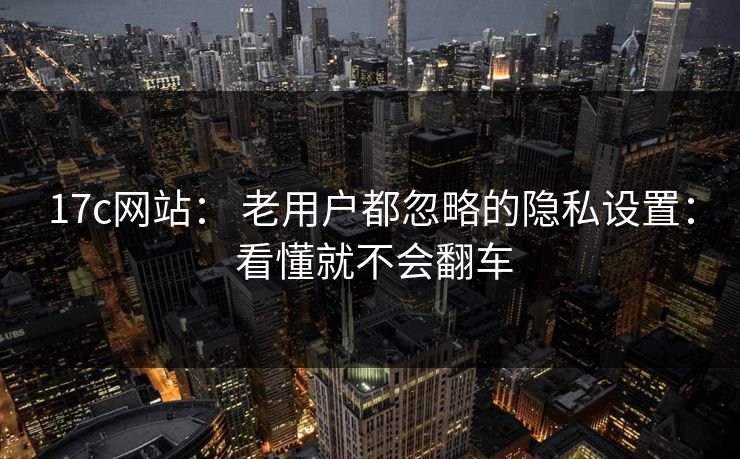17c网站： 老用户都忽略的隐私设置： 看懂就不会翻车