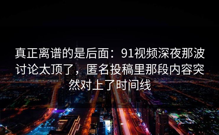 真正离谱的是后面：91视频深夜那波讨论太顶了，匿名投稿里那段内容突然对上了时间线